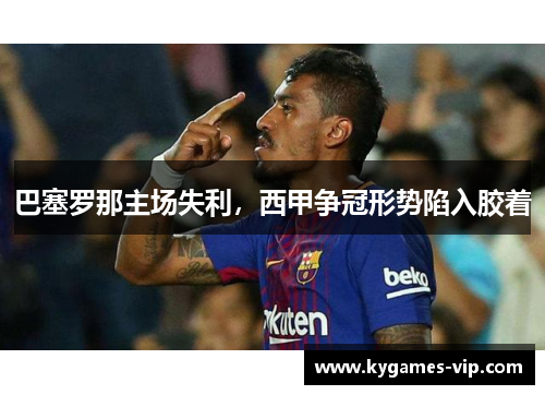 巴塞罗那主场失利，西甲争冠形势陷入胶着