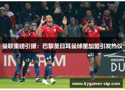 曼联重磅引援：巴黎圣日耳曼球星加盟引发热议
