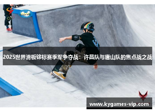 2025世界滑板锦标赛季军争夺战：许昌队与唐山队的焦点战之战